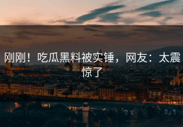 刚刚！吃瓜黑料被实锤，网友：太震惊了