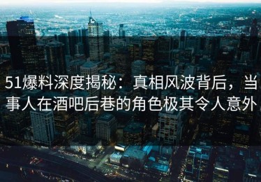 51爆料深度揭秘：真相风波背后，当事人在酒吧后巷的角色极其令人意外