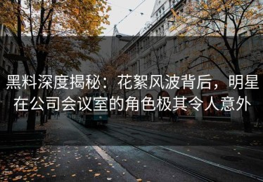 黑料深度揭秘：花絮风波背后，明星在公司会议室的角色极其令人意外