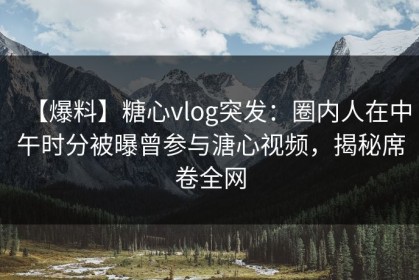 【爆料】糖心vlog突发：圈内人在中午时分被曝曾参与溏心视频，揭秘席卷全网