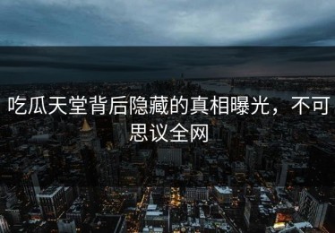 吃瓜天堂背后隐藏的真相曝光，不可思议全网