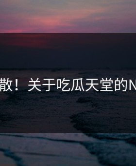 崩溃扩散！关于吃瓜天堂的N个真相