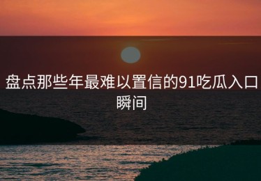 盘点那些年最难以置信的91吃瓜入口瞬间