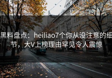 黑料盘点：heiliao7个你从没注意的细节，大V上榜理由罕见令人震惊