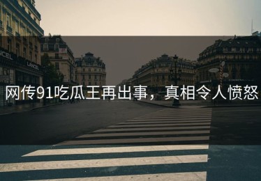 网传91吃瓜王再出事，真相令人愤怒