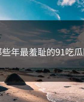 盘点那些年最羞耻的91吃瓜网瞬间