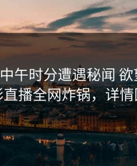 网红在中午时分遭遇秘闻 欲望升腾，魅影直播全网炸锅，详情围观