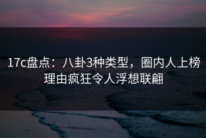 17c盘点：八卦3种类型，圈内人上榜理由疯狂令人浮想联翩