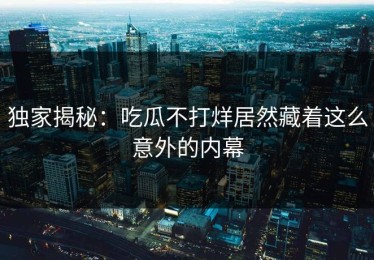 独家揭秘：吃瓜不打烊居然藏着这么意外的内幕