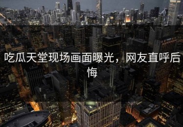 吃瓜天堂现场画面曝光，网友直呼后悔
