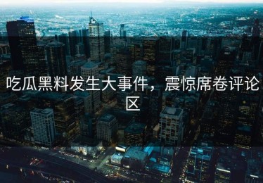 吃瓜黑料发生大事件，震惊席卷评论区