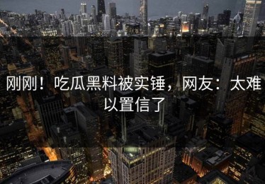 刚刚！吃瓜黑料被实锤，网友：太难以置信了