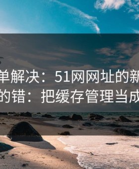 一张清单解决：51网网址的新手最容易犯的错：把缓存管理当成小事