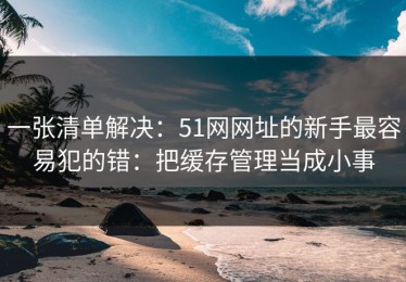 一张清单解决：51网网址的新手最容易犯的错：把缓存管理当成小事