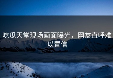 吃瓜天堂现场画面曝光，网友直呼难以置信
