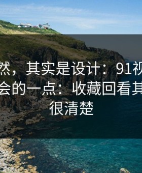 看似偶然，其实是设计：91视频最容易被误会的一点：收藏回看其实写得很清楚