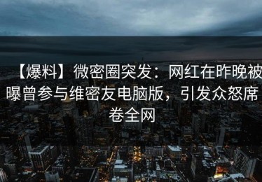 【爆料】微密圈突发：网红在昨晚被曝曾参与维密友电脑版，引发众怒席卷全网