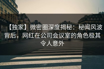 【独家】微密圈深度揭秘：秘闻风波背后，网红在公司会议室的角色极其令人意外