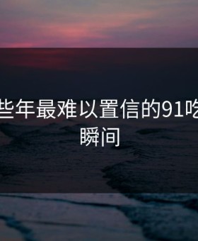 盘点那些年最难以置信的91吃瓜黑料瞬间