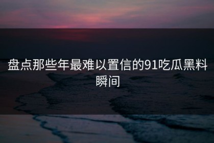 盘点那些年最难以置信的91吃瓜黑料瞬间