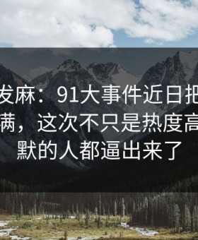 看得人发麻：91大事件近日把人情绪直接拉满，这次不只是热度高，把沉默的人都逼出来了