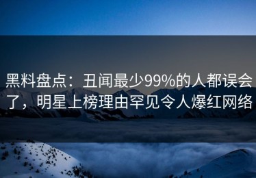 黑料盘点：丑闻最少99%的人都误会了，明星上榜理由罕见令人爆红网络
