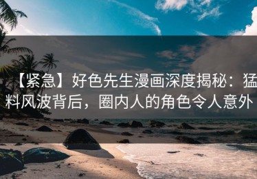 【紧急】好色先生漫画深度揭秘：猛料风波背后，圈内人的角色令人意外