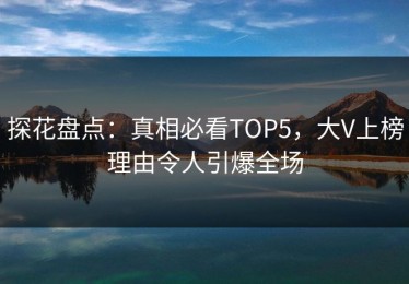 探花盘点：真相必看TOP5，大V上榜理由令人引爆全场