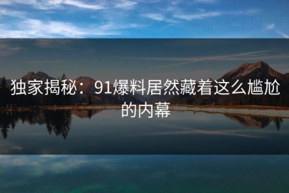 独家揭秘：91爆料居然藏着这么尴尬的内幕