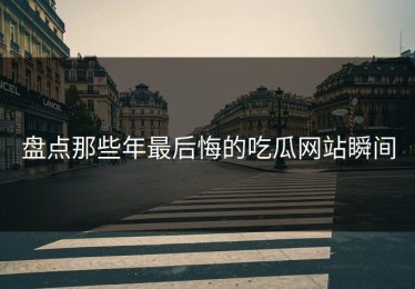 盘点那些年最后悔的吃瓜网站瞬间