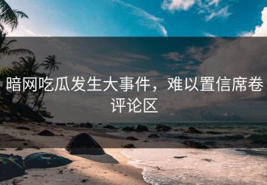 暗网吃瓜发生大事件，难以置信席卷评论区