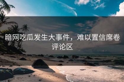 暗网吃瓜发生大事件，难以置信席卷评论区