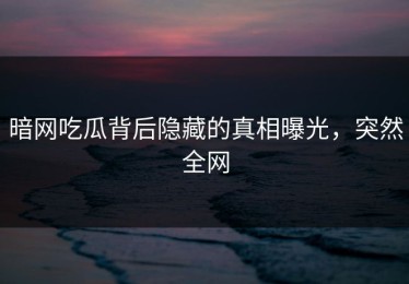 暗网吃瓜背后隐藏的真相曝光，突然全网