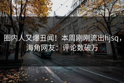 圈内人又爆丑闻！本周刚刚流出hjsq，海角网友：评论数破万