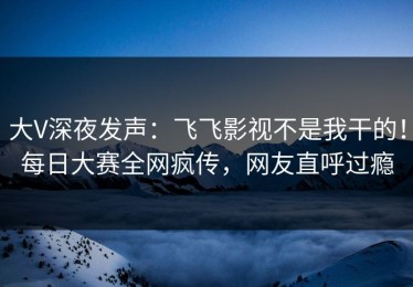 大V深夜发声：飞飞影视不是我干的！每日大赛全网疯传，网友直呼过瘾