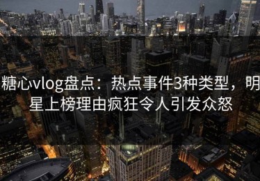糖心vlog盘点：热点事件3种类型，明星上榜理由疯狂令人引发众怒
