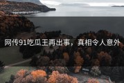 网传91吃瓜王再出事，真相令人意外