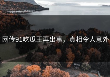 网传91吃瓜王再出事，真相令人意外