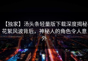 【独家】汤头条轻量版下载深度揭秘：花絮风波背后，神秘人的角色令人意外