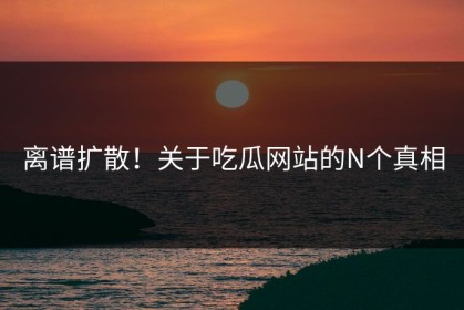 离谱扩散！关于吃瓜网站的N个真相