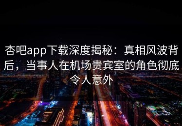 杏吧app下载深度揭秘：真相风波背后，当事人在机场贵宾室的角色彻底令人意外
