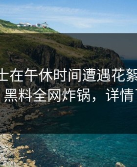 业内人士在午休时间遭遇花絮 震撼人心，黑料全网炸锅，详情了解