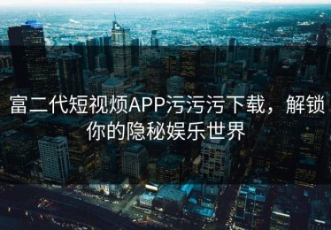 富二代短视烦APP污污污下载，解锁你的隐秘娱乐世界