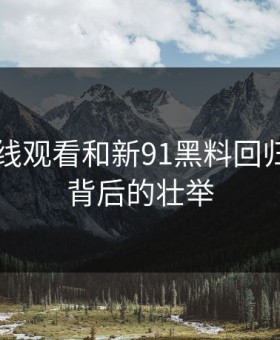 91网在线观看和新91黑料回归：平静背后的壮举