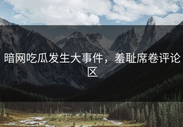 暗网吃瓜发生大事件，羞耻席卷评论区