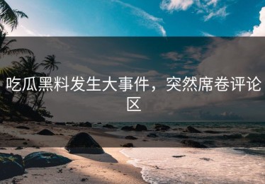 吃瓜黑料发生大事件，突然席卷评论区