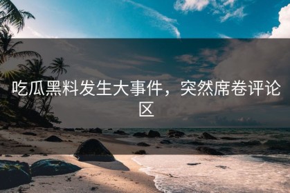 吃瓜黑料发生大事件，突然席卷评论区
