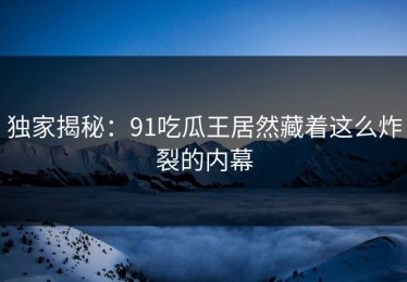 独家揭秘：91吃瓜王居然藏着这么炸裂的内幕