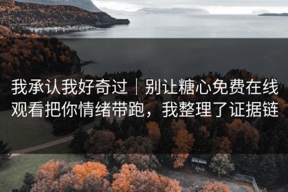 我承认我好奇过｜别让糖心免费在线观看把你情绪带跑，我整理了证据链