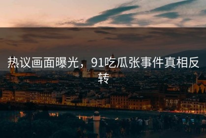 热议画面曝光，91吃瓜张事件真相反转